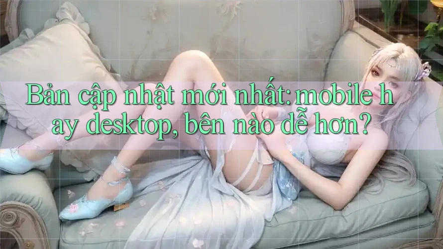 Bản cập nhật mới nhất: mobile hay desktop, bên nào dễ hơn?