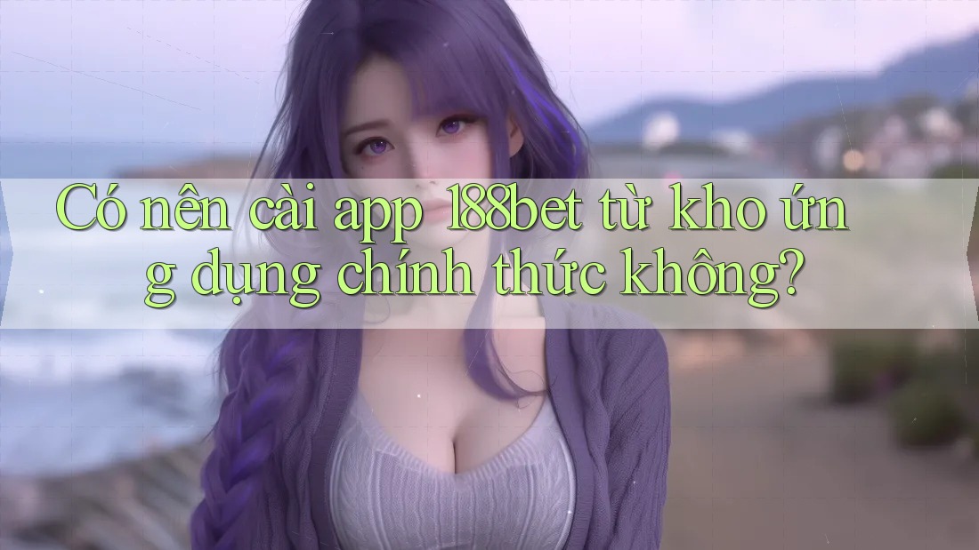 Có nên cài app 188bet từ kho ứng dụng chính thức không?