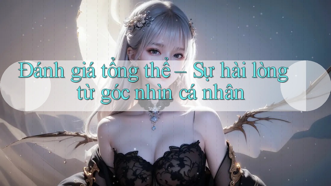Đánh giá tổng thể – Sự hài lòng từ góc nhìn cá nhân