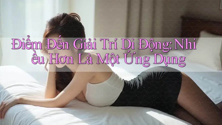 Điểm Đến Giải Trí Di Động: Nhiều Hơn Là Một Ứng Dụng