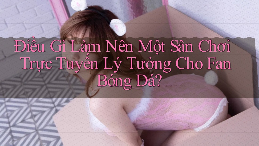 Điều Gì Làm Nên Một Sân Chơi Trực Tuyến Lý Tưởng Cho Fan Bóng Đá?