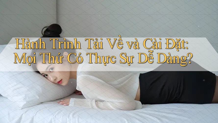 Hành Trình Tải Về và Cài Đặt: Mọi Thứ Có Thực Sự Dễ Dàng?