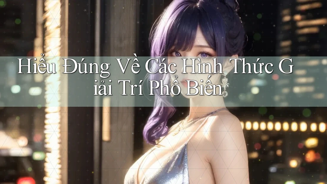 Hiểu Đúng Về Các Hình Thức Giải Trí Phổ Biến Hiểu Đúng Về Các Hình Thức Giải Trí Phổ Biến