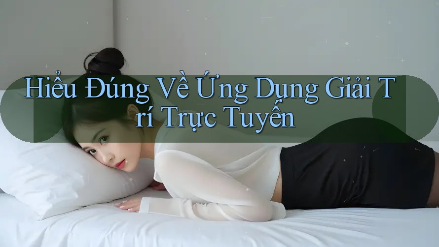 Hiểu Đúng Về Ứng Dụng Giải Trí Trực Tuyến