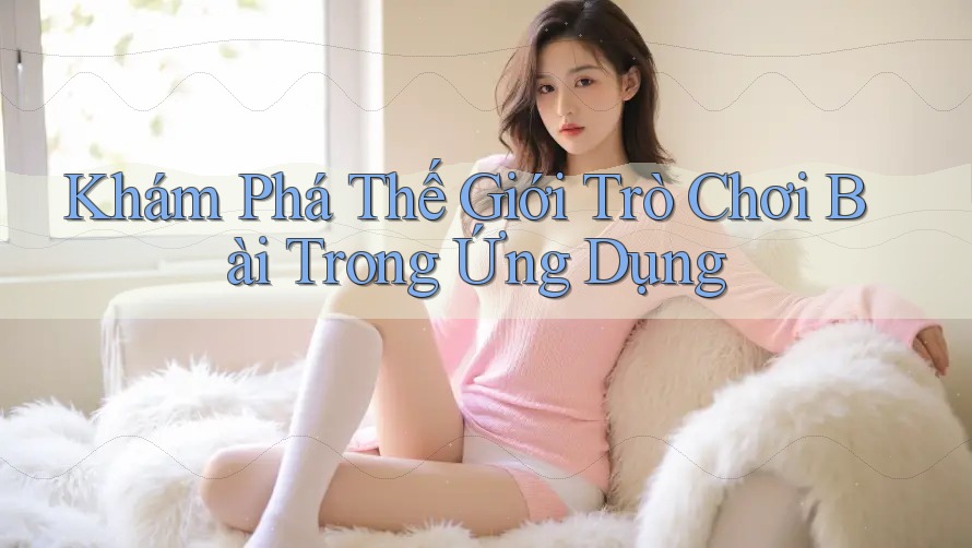 Khám Phá Thế Giới Trò Chơi Bài Trong Ứng Dụng Khám Phá Thế Giới Trò Chơi Bài Trong Ứng Dụng