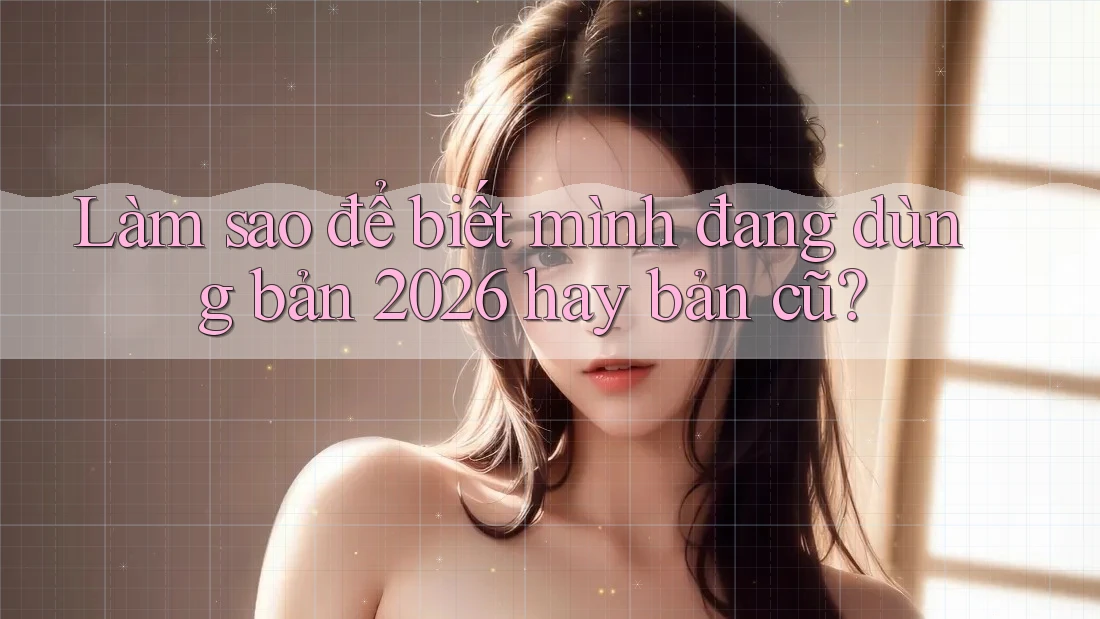 Làm sao để biết mình đang dùng bản 2026 hay bản cũ?