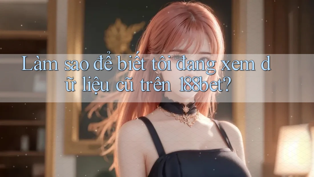Làm sao để biết tôi đang xem dữ liệu cũ trên 188bet?