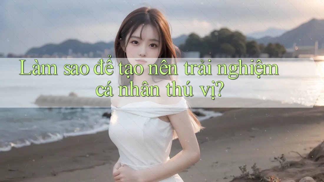 Làm sao để tạo nên trải nghiệm cá nhân thú vị?