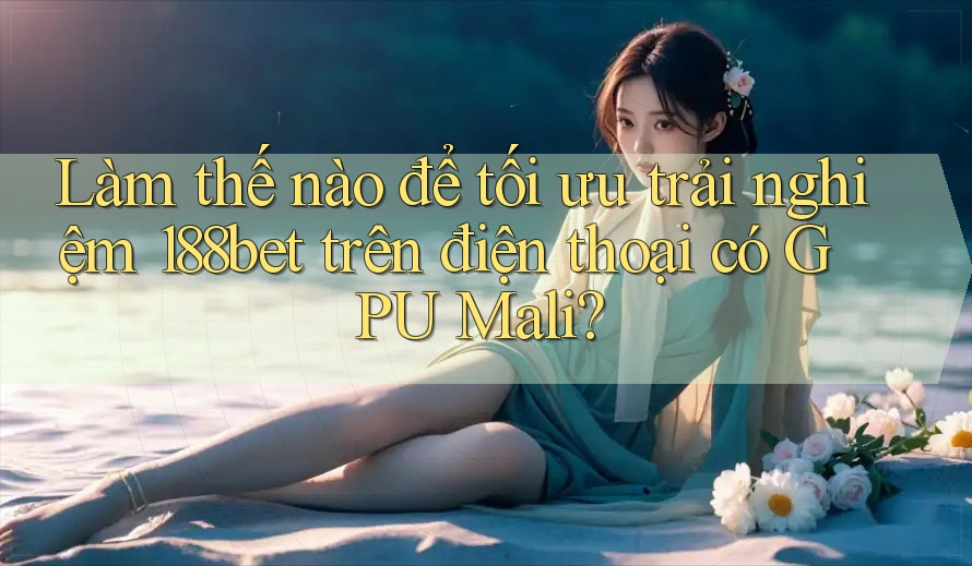 Làm thế nào để tối ưu trải nghiệm 188bet trên điện thoại có GPU Mali?