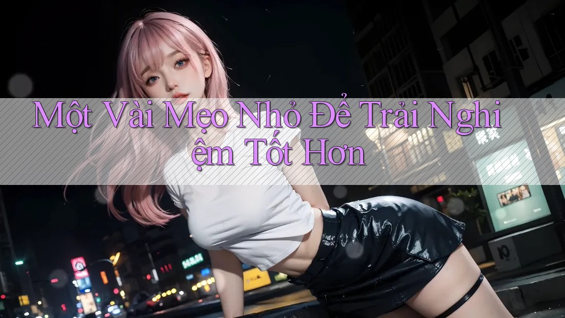 Một Vài Mẹo Nhỏ Để Trải Nghiệm Tốt Hơn