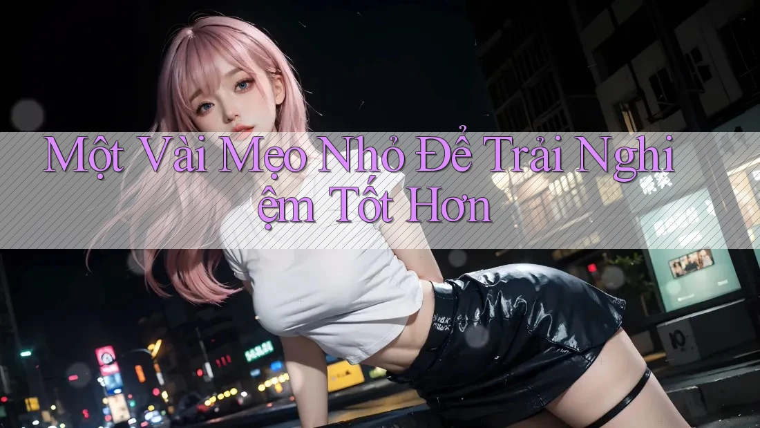 Một Vài Mẹo Nhỏ Để Trải Nghiệm Tốt Hơn