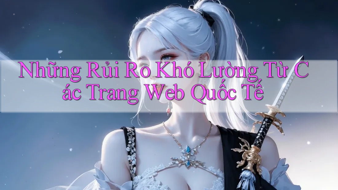 Những Rủi Ro Khó Lường Từ Các Trang Web Quốc Tế