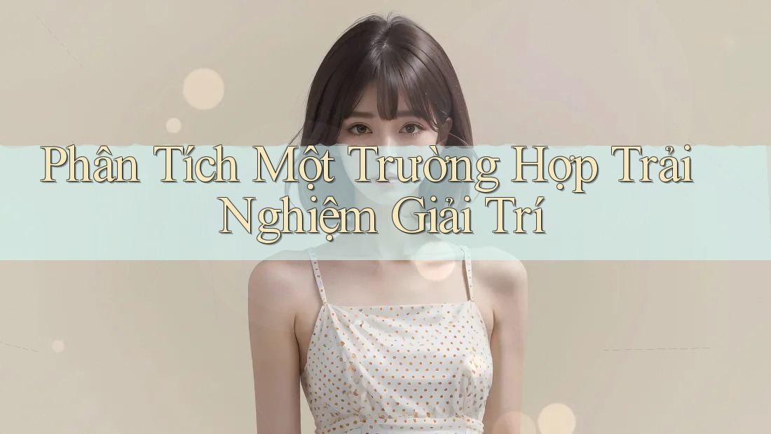 Phân Tích Một Trường Hợp Trải Nghiệm Giải Trí Phân Tích Một Trường Hợp Trải Nghiệm Giải Trí