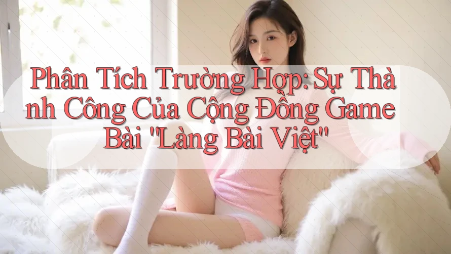 Phân Tích Trường Hợp: Sự Thành Công Của Cộng Đồng Game Bài “Làng Bài Việt” Phân Tích Trường Hợp: Sự Thành Công Của Cộng Đồng Game Bài “Làng Bài Việt”