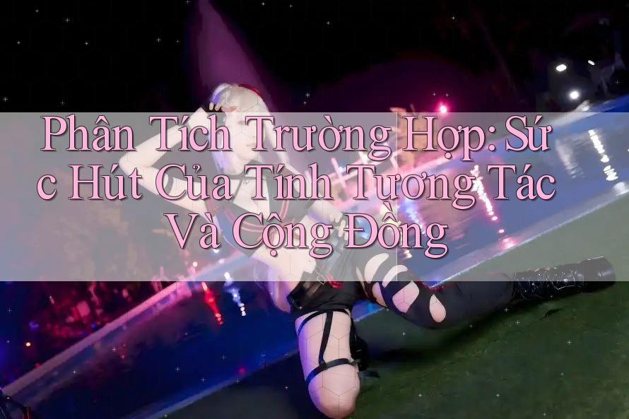 Phân Tích Trường Hợp: Sức Hút Của Tính Tương Tác Và Cộng Đồng Phân Tích Trường Hợp: Sức Hút Của Tính Tương Tác Và Cộng Đồng