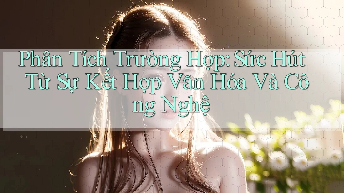 Phân Tích Trường Hợp: Sức Hút Từ Sự Kết Hợp Văn Hóa Và Công Nghệ