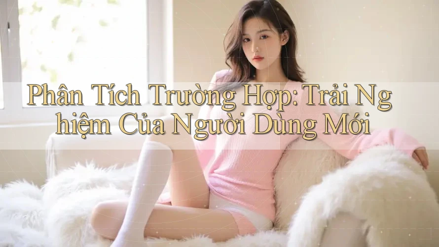 Phân Tích Trường Hợp: Trải Nghiệm Của Người Dùng Mới Phân Tích Trường Hợp: Trải Nghiệm Của Người Dùng Mới