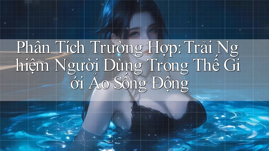Phân Tích Trường Hợp: Trải Nghiệm Người Dùng Trong Thế Giới Ảo Sống Động