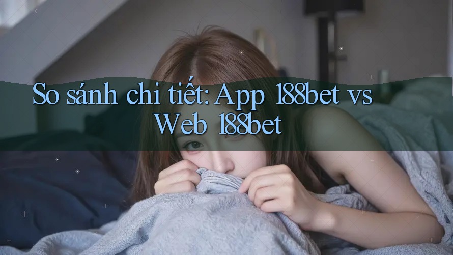 So sánh chi tiết: App 188bet vs Web 188bet