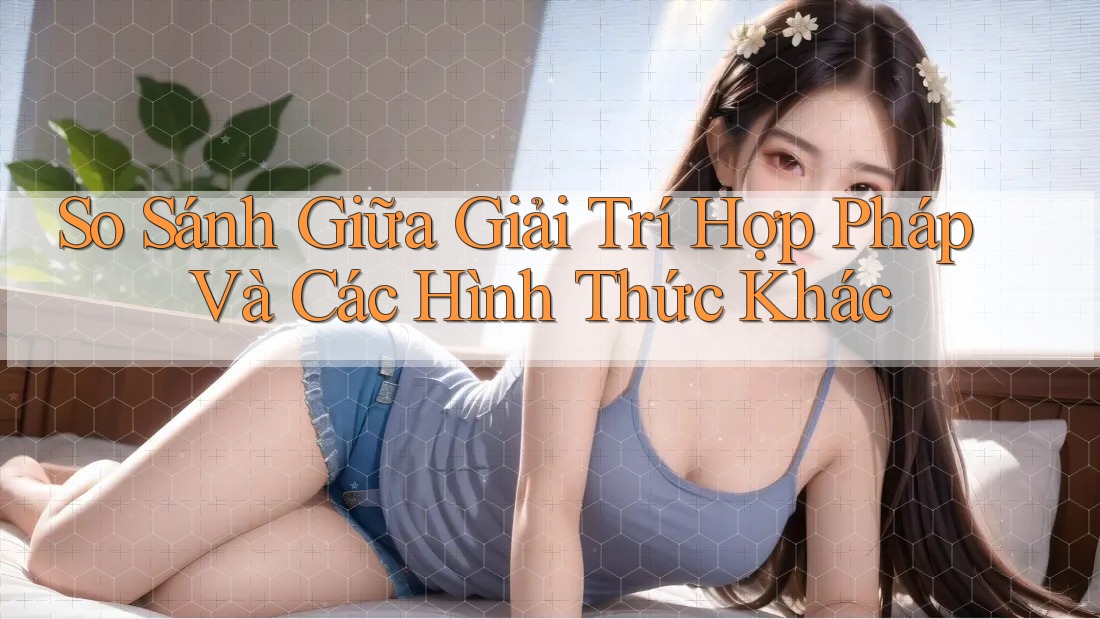 So Sánh Giữa Giải Trí Hợp Pháp Và Các Hình Thức Khác