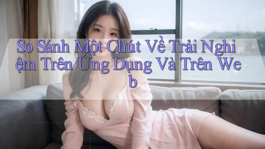 So Sánh Một Chút Về Trải Nghiệm Trên Ứng Dụng Và Trên Web So Sánh Một Chút Về Trải Nghiệm Trên Ứng Dụng Và Trên Web