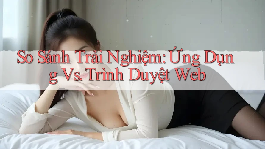 So Sánh Trải Nghiệm: Ứng Dụng vs. Trình Duyệt Web