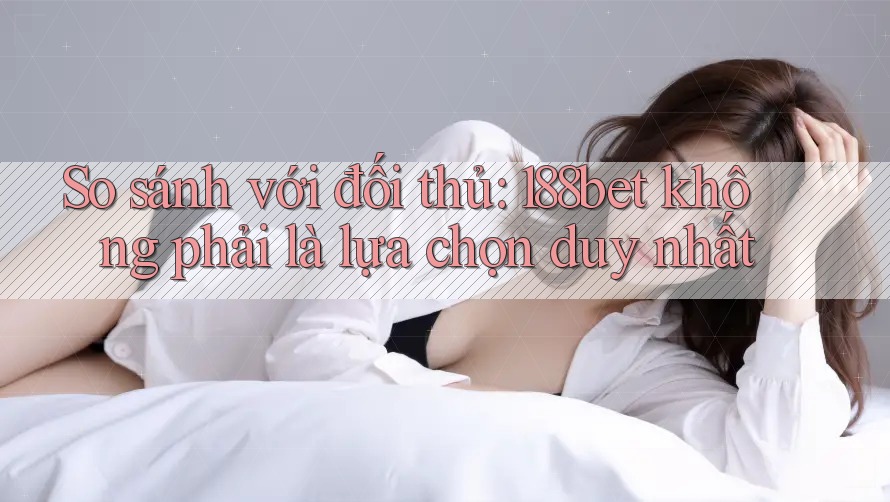 So sánh với đối thủ: 188bet không phải là lựa chọn duy nhất