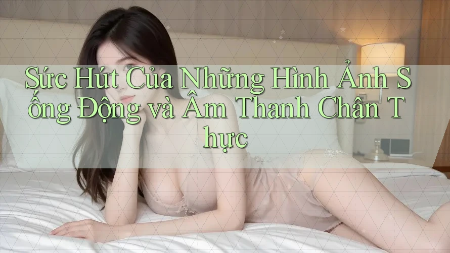 Sức Hút Của Những Hình Ảnh Sống Động và Âm Thanh Chân Thực