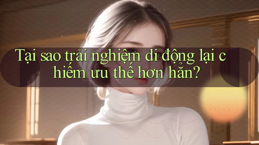 Tại sao trải nghiệm di động lại chiếm ưu thế hơn hẳn?