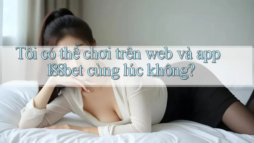 Tôi có thể chơi trên web và app 188bet cùng lúc không?
