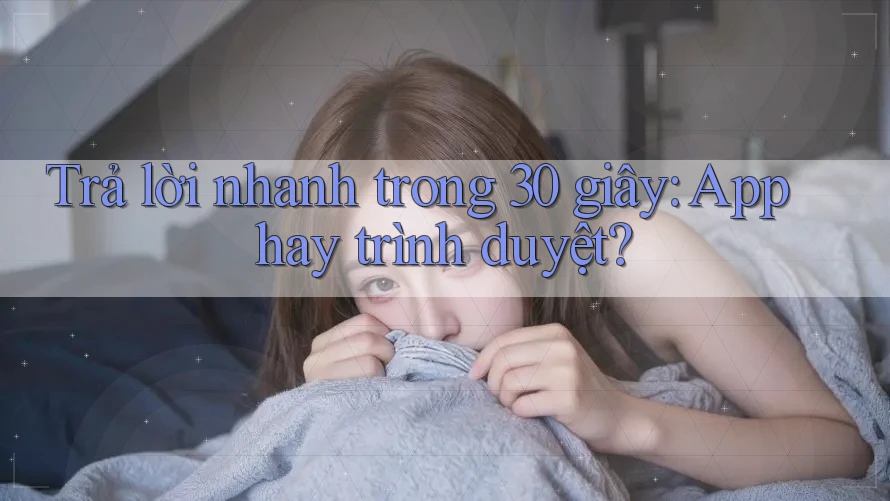 Trả lời nhanh trong 30 giây: App hay trình duyệt?
