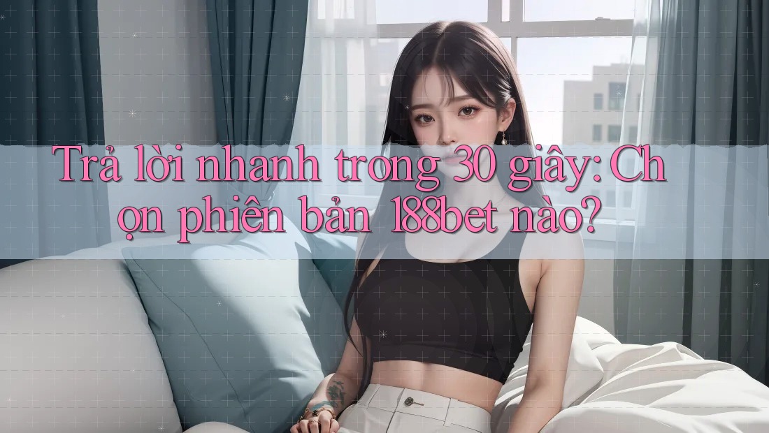 Trả lời nhanh trong 30 giây: Chọn phiên bản 188bet nào?