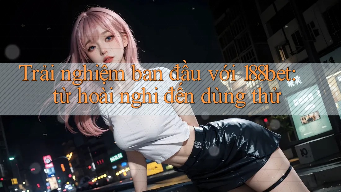 Trải nghiệm ban đầu với 188bet: từ hoài nghi đến dùng thử