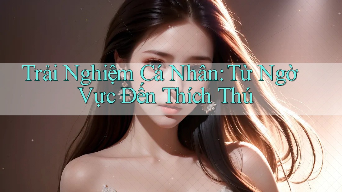 Trải Nghiệm Cá Nhân: Từ Ngờ Vực Đến Thích Thú Trải Nghiệm Cá Nhân: Từ Ngờ Vực Đến Thích Thú