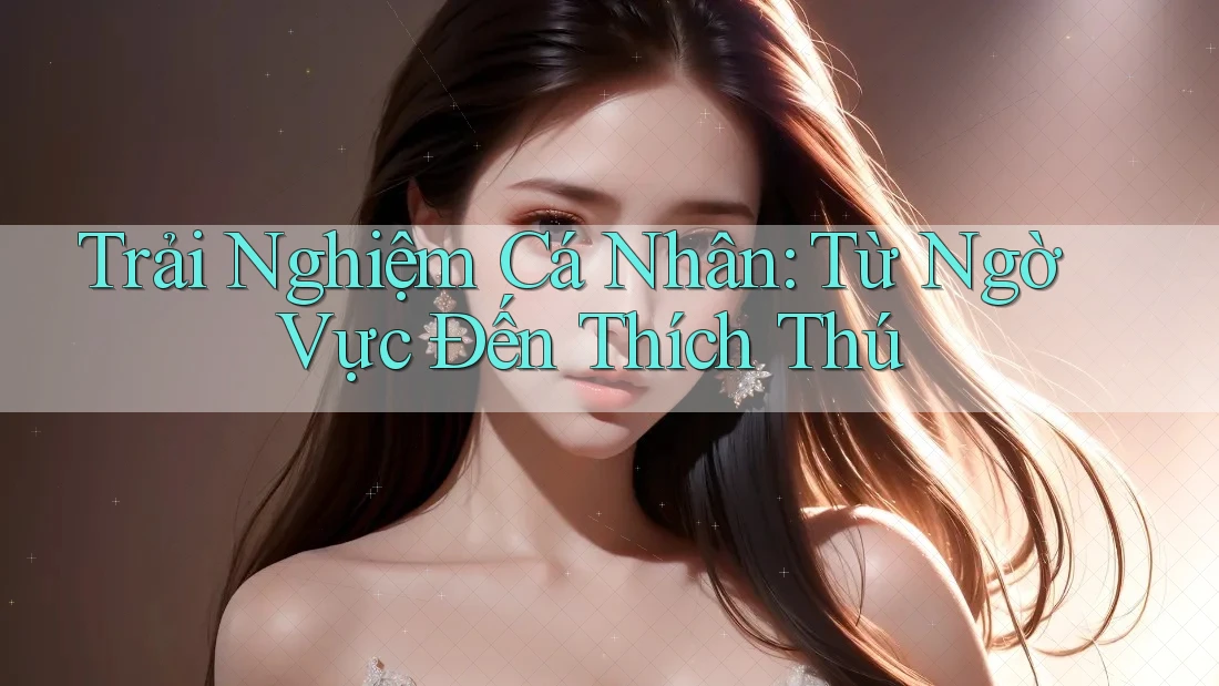Trải Nghiệm Cá Nhân: Từ Ngờ Vực Đến Thích Thú