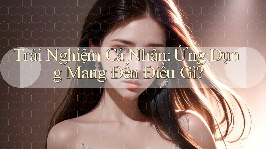 Trải Nghiệm Cá Nhân: Ứng Dụng Mang Đến Điều Gì? Trải Nghiệm Cá Nhân: Ứng Dụng Mang Đến Điều Gì?