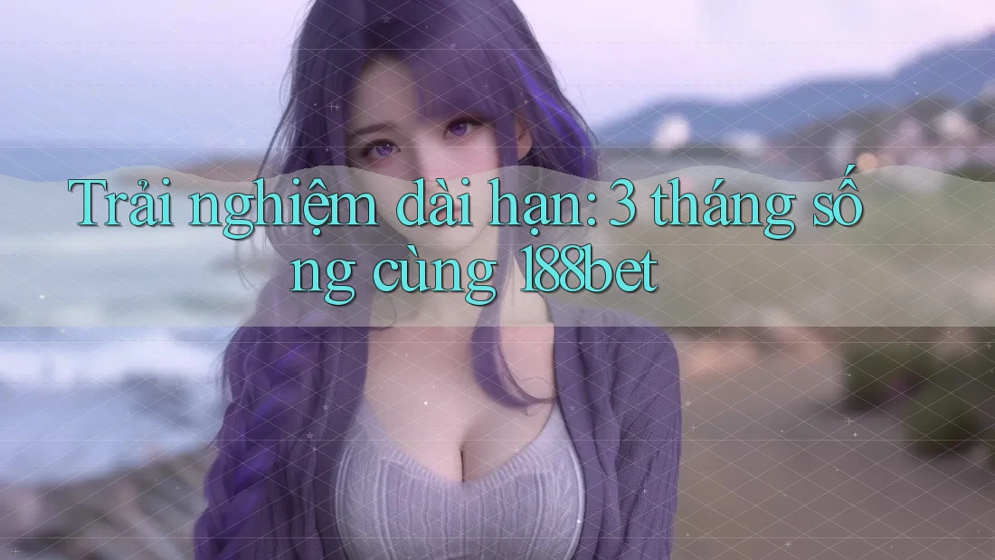 Trải nghiệm dài hạn: 3 tháng sống cùng 188bet