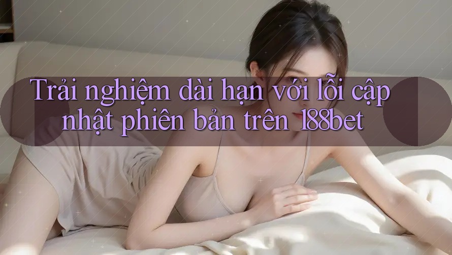 Trải nghiệm dài hạn với lỗi cập nhật phiên bản trên 188bet