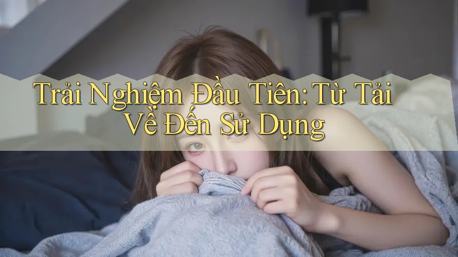 Trải Nghiệm Đầu Tiên: Từ Tải Về Đến Sử Dụng