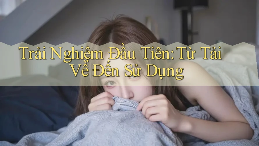 Trải Nghiệm Đầu Tiên: Từ Tải Về Đến Sử Dụng