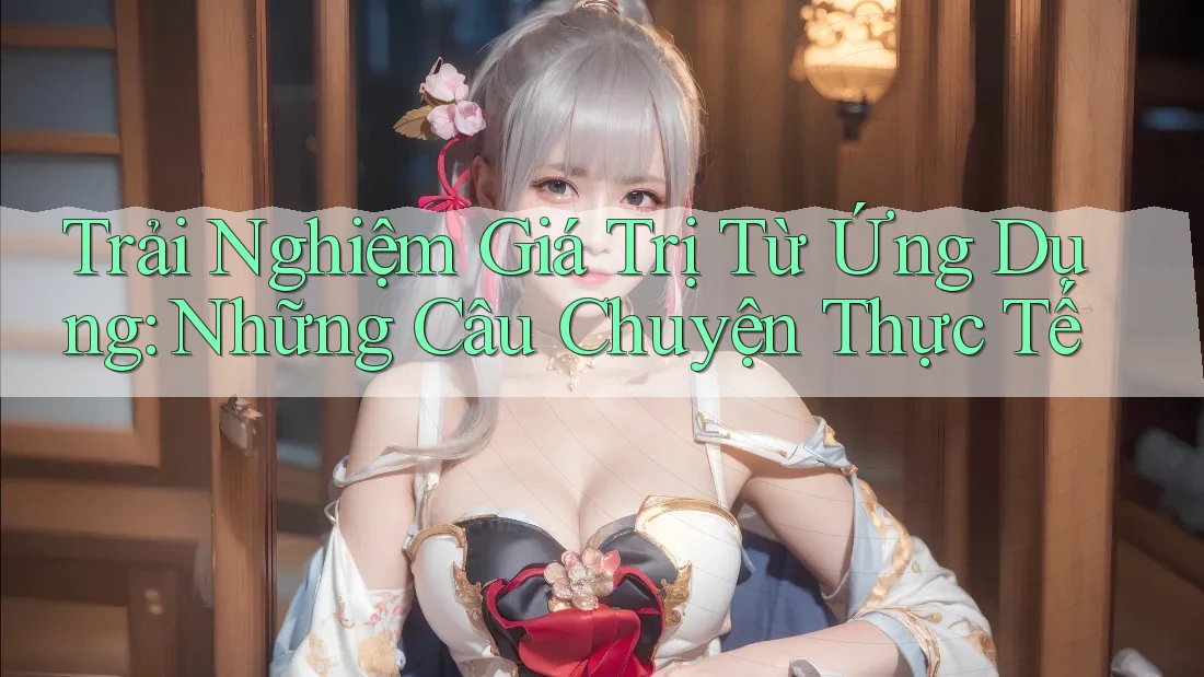 Trải Nghiệm Giá Trị Từ Ứng Dụng: Những Câu Chuyện Thực Tế Trải Nghiệm Giá Trị Từ Ứng Dụng: Những Câu Chuyện Thực Tế