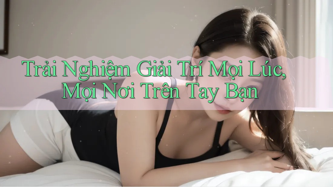 Trải Nghiệm Giải Trí Mọi Lúc, Mọi Nơi Trên Tay Bạn