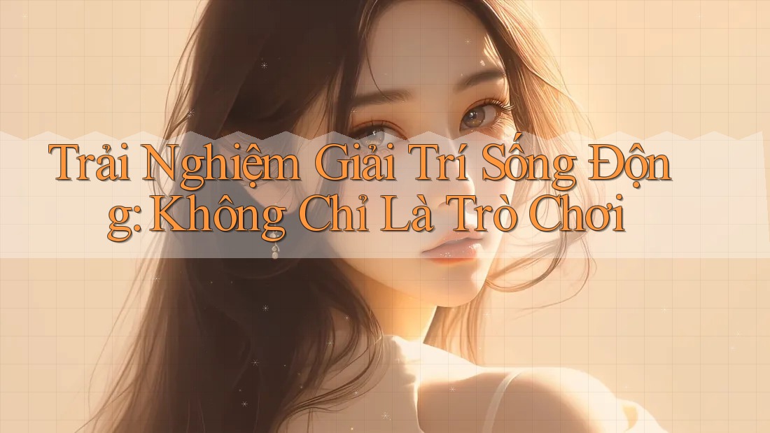 Trải Nghiệm Giải Trí Sống Động: Không Chỉ Là Trò Chơi