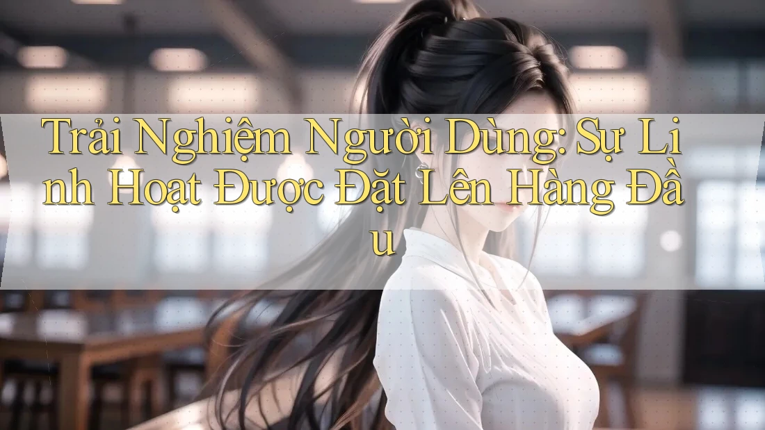 Trải Nghiệm Người Dùng: Sự Linh Hoạt Được Đặt Lên Hàng Đầu