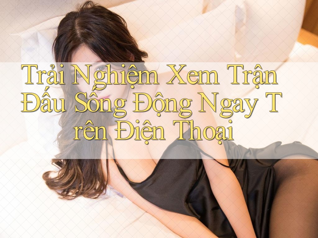 Trải Nghiệm Xem Trận Đấu Sống Động Ngay Trên Điện Thoại