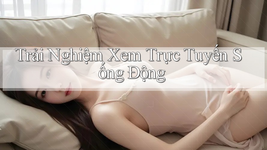 Trải Nghiệm Xem Trực Tuyến Sống Động Trải Nghiệm Xem Trực Tuyến Sống Động