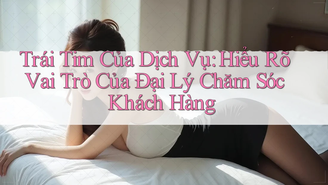 Trái Tim Của Dịch Vụ: Hiểu Rõ Vai Trò Của Đại Lý Chăm Sóc Khách Hàng Trái Tim Của Dịch Vụ: Hiểu Rõ Vai Trò Của Đại Lý Chăm Sóc Khách Hàng