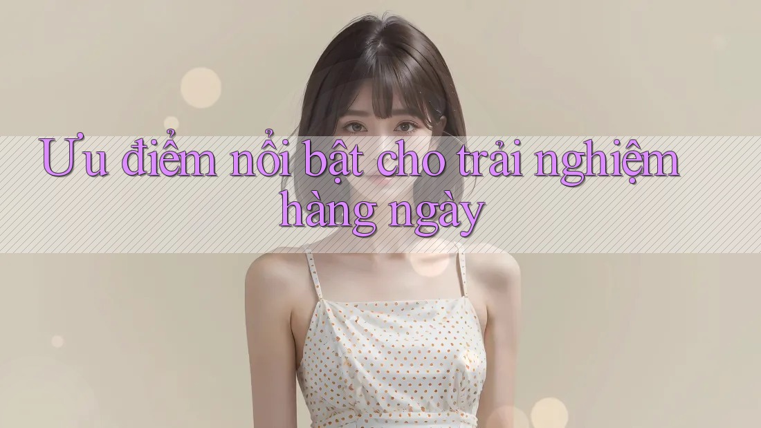 Ưu điểm nổi bật cho trải nghiệm hàng ngày Ưu điểm nổi bật cho trải nghiệm hàng ngày