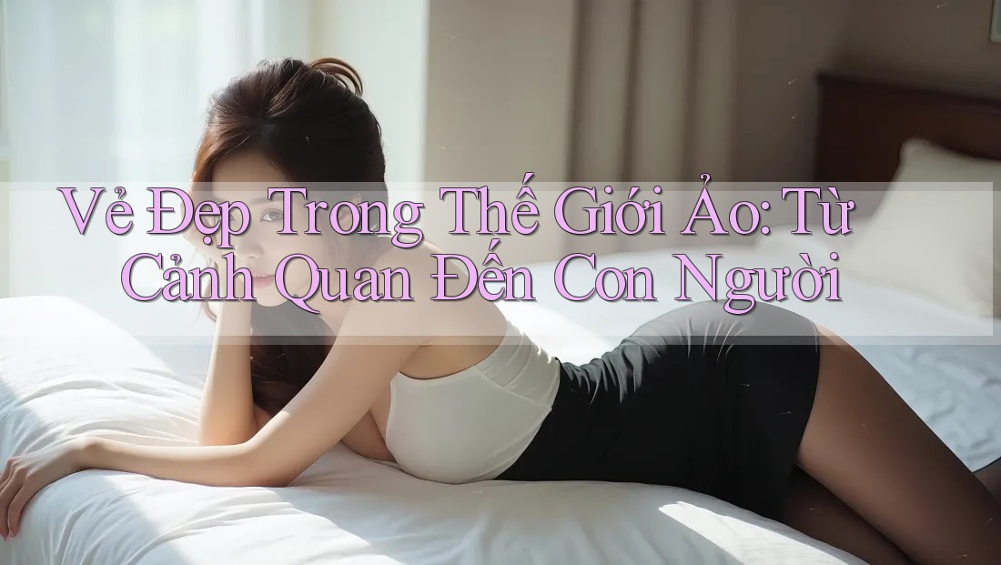 Vẻ Đẹp Trong Thế Giới Ảo: Từ Cảnh Quan Đến Con Người