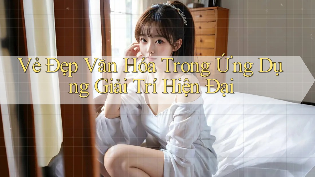 Vẻ Đẹp Văn Hóa Trong Ứng Dụng Giải Trí Hiện Đại